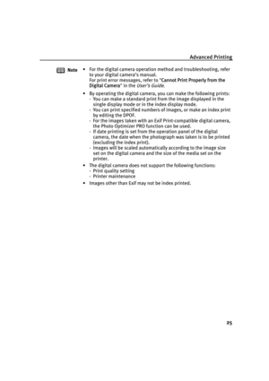 Page 29Advanced Printing
25
Note• For the digital camera operation method and troubleshooting, refer 
to your digital camera’s manual.
For print error messages, refer to "C
Cannot Print Properly from the 
Digital Camera" in the 
User’s Guide.
• By operating the digital camera, you can make the following prints:
- You can make a standard print from the image displayed in the 
single display mode or in the index display mode.
- You can print specified numbers of images, or make an index print 
by editing...