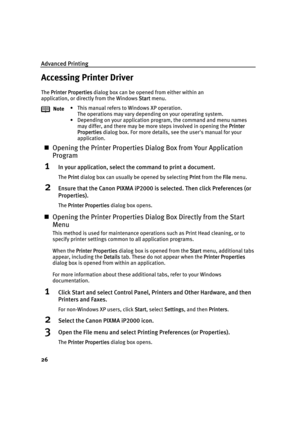 Page 30Advanced Printing
26
Accessing Printer Driver
The PPrinter Properties dialog box can be opened from either within an 
application, or directly from the Windows S
Start menu.
„Opening the Printer Properties Dialog Box from Your Application 
Program
1In your application, select the command to print a document.
The PPrint dialog box can usually be opened by selecting PPrint from the FFile menu.
2Ensure that the Canon PIXMA iP2000 is selected. Then click Preferences (or 
Properties).
The PPrinter Properties...