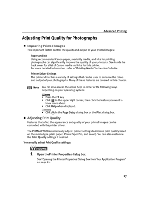 Page 31Advanced Printing
27
Adjusting Print Quality for Photographs
„Improving Printed Images
Two important factors control the quality and output of your printed images:
Paper and Ink
Using recommended Canon paper, speciality media, and inks for printing 
photographs can significantly improve the quality of your printouts. See inside the 
back cover for a list of Canon media and inks for this printer.
For more detailed information, refer to "P
Printing Media" in the User's Guide.
Printer Driver...