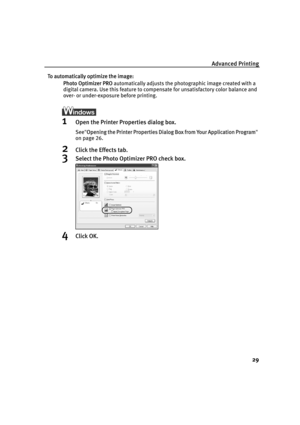 Page 33Advanced Printing
29
To automatically optimize the image:
Photo Optimizer PRO automatically adjusts the photographic image created with a 
digital camera. Use this feature to compensate for unsatisfactory color balance and 
over- or under-exposure before printing.
1Open the Printer Properties dialog box.
See"OOpening the Printer Properties Dialog Box from Your Application Program"
on page 26.
2Click the Effects tab.
3Select the Photo Optimizer PRO check box.
4Click OK.
QSG_Advan.fm  Page 29...