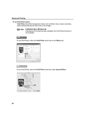 Page 34Advanced Printing
30
To use Vivid Photo option:
Vivid Photo intensifies background colors such as fields, trees, oceans and skies, 
while maintaining natural skin tones in the images.
To use Vivid Photo, select the VVivid Photo check box on the EEffects tab.
To use Vivid Photo, select the VVivid Photo check box under SSpecial Effects. NoteIn Windows Me or Windows 98
If Background Printing has been disabled, the Vivid Photo function is 
not available.
QSG_Advan.fm  Page 30  Wednesday, May 19, 2004  5:32 PM 