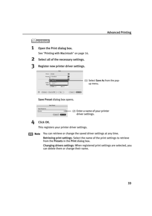 Page 37Advanced Printing
33
1Open the Print dialog box.
See"PPrinting with Macintosh"on page 16.
2Select all of the necessary settings.
3Register new printer driver settings.
Save Preset dialog box opens.
4Click OK.
This registers your printer driver settings.
NoteYou can retrieve or change the saved driver settings at any time.
Retrieving print settings: Select the name of the print settings to retrieve 
from the P
Presets in the PPrint dialog box.
Changing drivers settings: When registered print...