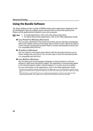 Page 38Advanced Printing
34
Using the Bundle Software
TheSetup Software & User’s Guide CD-ROM includes photo applications designed to edit 
the photographs taken by a digital camera and print them as photo-lab quality prints. 
Please use the application(s) suitable for your print purposes.
„Easy-PhotoPrint (Windows/Macintosh)
You can make a Borderless Print easily and quickly, just by selecting a photograph 
taken with a digital camera and the paper type on which to print. Also it has tools to 
correct red eye...