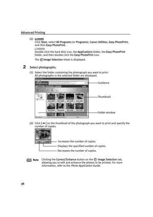 Page 40Advanced Printing
36
(2)
Click S
Start, select AAll Programs (or PPrograms), CCanon Utilities,EEasy-PhotoPrint,
and then E
Easy-PhotoPrint.
Double-click the hard disk icon, the A
Applications folder, the EEasy-PhotoPrint
folder, and then double-click the E
Easy-PhotoPrint icon.
The I
Image Selection sheet is displayed.
2Select photographs.
(1)Select the folder containing the photograph you want to print.
All photographs in the selected folder are displayed.
(2)Click [
[] on the thumbnail of the...