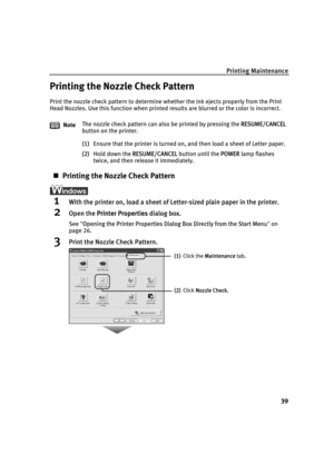 Page 43Printing Maintenance
39
Printing the Nozzle Check Pattern
Print the nozzle check pattern to determine whether the ink ejects properly from the Print 
Head Nozzles. Use this function when printed results are blurred or the color is incorrect.
(1)Ensure that the printer is turned on, and then load a sheet of Letter paper.
(2)Hold down the R
RESUME/CANCEL button until the PPOWER lamp flashes 
twice, and then release it immediately.
„Printing the Nozzle Check Pattern
1With the printer on, load a sheet of...