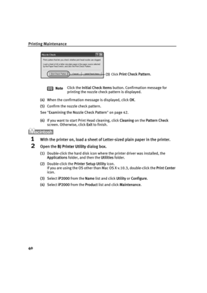 Page 44Printing Maintenance
40
(4)When the confirmation message is displayed, click OOK.
(5)Confirm the nozzle check pattern.
See"E
Examining the Nozzle Check Pattern"on page 42.
(6)If you want to start Print Head cleaning, click C
Cleaning on the PPattern Check 
screen. Otherwise, click E
Exit to finish.
1With the printer on, load a sheet of Letter-sized plain paper in the printer.
2Open the BBJ Printer Utility dialog box.
(1)Double-click the hard disk icon where the printer driver was installed, the...