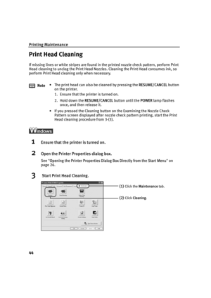 Page 48Printing Maintenance
44
Print Head Cleaning
If missing lines or white stripes are found in the printed nozzle check pattern, perform Print 
Head cleaning to unclog the Print Head Nozzles. Cleaning the Print Head consumes ink, so 
perform Print Head cleaning only when necessary.
1Ensure that the printer is turned on.
2Open the Printer Properties dialog box.
See"OOpening the Printer Properties Dialog Box Directly from the Start Menu"on
page 26.
3 Start Print Head Cleaning.
Note• The print head can...