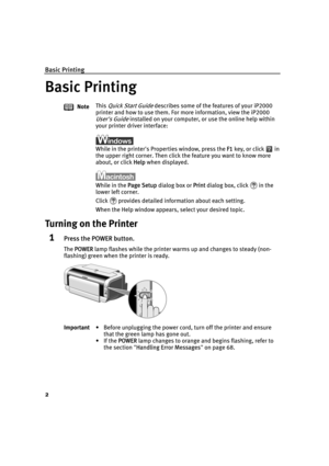 Page 6Basic Printing
2
Basic Printing
Turning on the Printer
1Press the POWER button.
The PPOWER lamp flashes while the printer warms up and changes to steady (non-
flashing) green when the printer is ready.NoteThis 
Quick Start Guide describes some of the features of your iP2000 
printer and how to use them. For more information, view the iP2000 
User's Guide installed on your computer, or use the online help within 
your printer driver interface:
While in the printer's Properties window, press the...