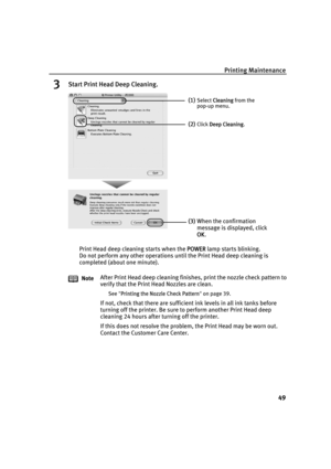 Page 53Printing Maintenance
49
3Start Print Head Deep Cleaning.
Print Head deep cleaning starts when the PPOWER lamp starts blinking.
Do not perform any other operations until the Print Head deep cleaning is 
completed (about one minute).
NoteAfter Print Head deep cleaning finishes, print the nozzle check pattern to 
verify that the Print Head Nozzles are clean.
See"PPrinting the Nozzle Check Pattern"on page 39.
If not, check that there are sufficient ink levels in all ink tanks before 
turning off the...