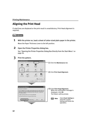 Page 54Printing Maintenance
50
Aligning the Print Head
If ruled lines are displaced or the print result is unsatisfactory, Print Head alignment is 
required.
ì
1With the printer on, load a sheet of Letter-sized plain paper in the printer.
Move the Paper Thickness Lever to the left position.
2Open the Printer Properties dialog box.
See"OOpening the Printer Properties Dialog Box Directly from the Start Menu"on
page 26.
3Print the pattern.
(1)Click the MMaintenance tab. 
(2)Click PPrint Head Alignment....
