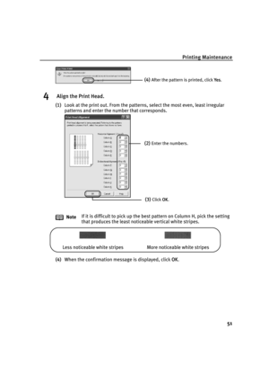 Page 55Printing Maintenance
51
4 Align the Print Head.
(1)Look at the print out. From the patterns, select the most even, least irregular 
patterns and enter the number that corresponds.
(4)When the confirmation message is displayed, click O
OK. NoteIf it is difficult to pick up the best pattern on Column H, pick the setting 
that produces the least noticeable vertical white stripes.
(4)After the pattern is printed, click YYes.
(2)Enter the numbers.
(3)Click OOK.
Less noticeable white stripes More noticeable...