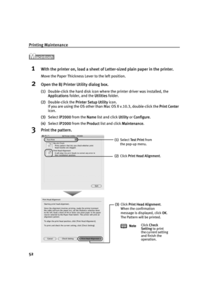 Page 56Printing Maintenance
52
1With the printer on, load a sheet of Letter-sized plain paper in the printer.
Move the Paper Thickness Lever to the left position.
2Open the BJ Printer Utility dialog box.
(1)Double-click the hard disk icon where the printer driver was installed, the 
Applications folder, and the U
Utilities folder.
(2)Double-click the P
Printer Setup Utility icon.
If you are using the OS other than Mac OS X v.10.3, double-click the P
Print Center 
icon.
(3)Select i
iP2000 from the NName list and...