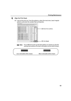 Page 57Printing Maintenance
53
4Align the Print Head.
(1)Look at the print out. From the patterns, select the most even, least irregular 
patterns and enter the number that corresponds.
NoteIf it is difficult to pick up the best pattern on Column H, pick the 
setting that produces the least noticeable vertical white stripes.
(2)Enter the numbers.
(3)Click SSend.
Less noticeable white stripes More noticeable white stripes
QSG_Aligning_Print_Head.fm  Page 53  Wednesday, May 19, 2004  5:36 PM 