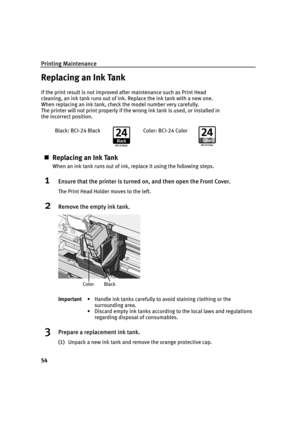 Page 58Printing Maintenance
54
Replacing an Ink Tank
If the print result is not improved after maintenance such as Print Head 
cleaning, an ink tank runs out of ink. Replace the ink tank with a new one. 
When replacing an ink tank, check the model number very carefully. 
The printer will not print properly if the wrong ink tank is used, or installed in 
the incorrect position.
„Replacing an Ink Tank
When an ink tank runs out of ink, replace it using the following steps.
1Ensure that the printer is turned on,...