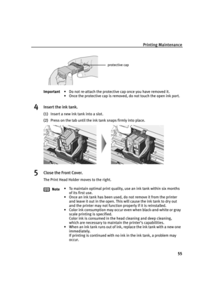 Page 59Printing Maintenance
55
4Insert the ink tank.
(1)Insert a new ink tank into a slot.
(2)Press on the tab until the ink tank snaps firmly into place.
5Close the Front Cover.
The Print Head Holder moves to the right. Important• Do not re-attach the protective cap once you have removed it.
• Once the protective cap is removed, do not touch the open ink port.
Note• To maintain optimal print quality, use an ink tank within six months 
of its first use.
• Once an ink tank has been used, do not remove it from...