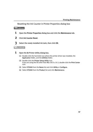 Page 61Printing Maintenance
57
Resetting the Ink Counter in Printer Properties dialog box
1Open the PPrinter Properties dialog box and click the MMaintenance tab.
2Click IInk Counter Reset.
3Select the newly installed ink tank, then click OOK.
1Open the BJ Printer Utility dialog box.
(1)Double-click the hard disk icon where the printer driver was installed, the 
Application folder, and the U
Utilities folder.
(2)Double-click the P
Printer Setup Utility icon.
If you are using the OS other than Mac OS X v.10.3,...