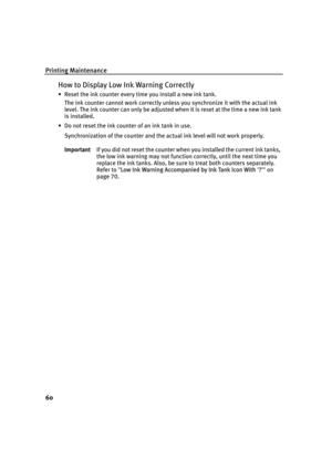 Page 64Printing Maintenance
60
How to Display Low Ink Warning Correctly
• Reset the ink counter every time you install a new ink tank.
The ink counter cannot work correctly unless you synchronize it with the actual ink 
level. The ink counter can only be adjusted when it is reset at the time a new ink tank 
is installed.
• Do not reset the ink counter of an ink tank in use.
Synchronization of the counter and the actual ink level will not work properly.
ImportantIf you did not reset the counter when you...