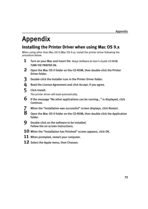 Page 77Appendix
73
Appendix
Installing the Printer Driver when using Mac OS 9.x
When using other than Mac OS X (Mac OS 9.x), install the printer driver following the 
procedure below.
1Turn on your Mac and insert the Setup Software & User’s Guide CD-ROM.
TURN THE PRINTER ON.
2Open the Mac OS 9 folder on the CD-ROM, then double-click the Printer 
Driver folder.
3Double-click the Installer icon in the Printer Driver folder.
4Read the License Agreement and click Accept, if you agree.
5Click Install.
The printer...