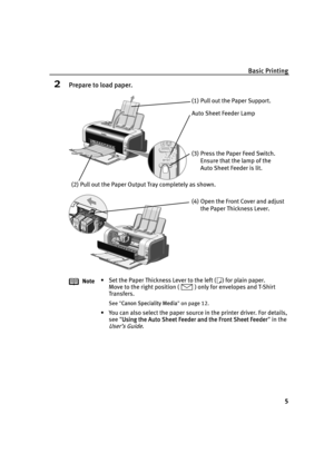 Page 9Basic Printing
5
2Prepare to load paper.
Note• Set the Paper Thickness Lever to the left ( ) for plain paper.
Move to the right position ( ) only for envelopes and T-Shirt 
Transfers.
See"CCanon Speciality Media"on page 12.
• You can also select the paper source in the printer driver. For details, 
see "U
Using the Auto Sheet Feeder and the Front Sheet Feeder" in the 
User’s Guide.
(1) Pull out the Paper Support.
(2) Pull out the Paper Output Tray completely as shown.
(3) Press the Paper...