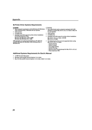 Page 82Appendix
78
BJ Printer Driver Systems Requirements
•Use a computer equipped on which Windows XP, Windows 
2000, Windows Me, or Windows 98 can operate.
•USB interface
•CD-ROM drive
•Available hard-disk space for printer driver installation
(including temporary files)
Windows XP/Windows 2000: 50MB
Windows Me/Windows 98: 15MB
USB operation can only be guaranteed on a PC with pre-
installed Windows XP, Windows 2000, Windows Me, or 
Windows 98. •Use a Macintosh series computer equipped with USB 
interface on...