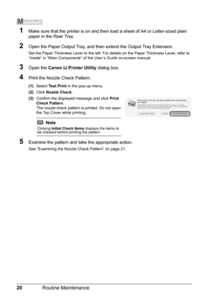 Page 2420Routine Maintenance
1Make sure that the printer is on and then load a sheet of A4 or Letter-sized plain 
paper in the Rear Tray.
2Open the Paper Output Tray, and then extend the Output Tray Extension.
Set the Paper Thickness Lever to the left. For details on the Paper Thickness Lever, refer to 
“Inside” in “Main Components” of the User’s Guide on-screen manual.
3Open the Canon IJ Printer Utility dialog box.
4Print the Nozzle Check Pattern.
(1)Select Test Print in the pop-up menu.
(2)Click Nozzle...