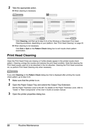 Page 2622Routine Maintenance
2Take the appropriate action.
zWhen cleaning is necessary
Click Cleaning, and then go to step 4-(3) of the Windows or Macintosh Print Head 
Cleaning procedure, depending on your platform. See “Print Head Cleaning” on page 22.
zWhen cleaning is not necessary
Click Exit or Quit on the Pattern Check dialog box to exit nozzle check pattern 
examination.
Print Head Cleaning
Clean the Print Head if lines are missing or if white streaks appear in the printed nozzle check 
pattern. Cleaning...