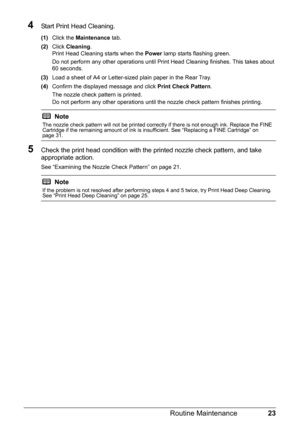 Page 2723 Routine Maintenance
4Start Print Head Cleaning.
(1)Click the Maintenance tab.
(2)Click Cleaning.
Print Head Cleaning starts when the Power lamp starts flashing green.
Do not perform any other operations until Print Head Cleaning finishes. This takes about 
60 seconds.
(3)Load a sheet of A4 or Letter-sized plain paper in the Rear Tray.
(4)Confirm the displayed message and click Print Check Pattern.
The nozzle check pattern is printed.
Do not perform any other operations until the nozzle check pattern...