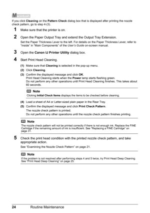 Page 2824Routine Maintenance
If you click Cleaning on the Pattern Check dialog box that is displayed after printing the nozzle 
check pattern, go to step 4-(3).
1Make sure that the printer is on.
2Open the Paper Output Tray and extend the Output Tray Extension.
Set the Paper Thickness Lever to the left. For details on the Paper Thickness Lever, refer to 
“Inside” in “Main Components” of the User’s Guide on-screen manual.
3Open the Canon IJ Printer Utility dialog box.
4Start Print Head Cleaning.
(1)Make sure...