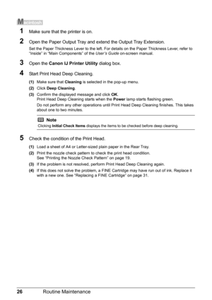 Page 3026Routine Maintenance
1Make sure that the printer is on.
2Open the Paper Output Tray and extend the Output Tray Extension.
Set the Paper Thickness Lever to the left. For details on the Paper Thickness Lever, refer to 
“Inside” in “Main Components” of the User’s Guide on-screen manual.
3Open the Canon IJ Printer Utility dialog box.
4Start Print Head Deep Cleaning.
(1)Make sure that Cleaning is selected in the pop-up menu.
(2)Click Deep Cleaning.
(3)Confirm the displayed message and click OK.
Print Head...