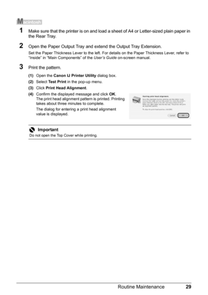 Page 3329 Routine Maintenance
1Make sure that the printer is on and load a sheet of A4 or Letter-sized plain paper in 
the Rear Tray.
2Open the Paper Output Tray and extend the Output Tray Extension.
Set the Paper Thickness Lever to the left. For details on the Paper Thickness Lever, refer to 
“Inside” in “Main Components” of the User’s Guide on-screen manual.
3Print the pattern.
(1)Open the Canon IJ Printer Utility dialog box.
(2)Select Test Print in the pop-up menu.
(3)Click Print Head Alignment.
(4)Confirm...