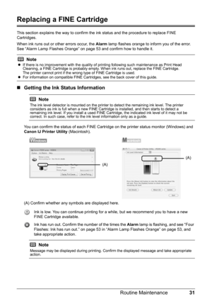 Page 3531 Routine Maintenance
Replacing a FINE Cartridge
This section explains the way to confirm the ink status and the procedure to replace FINE 
Cartridges.
When ink runs out or other errors occur, the Alarm lamp flashes orange to inform you of the error. 
See “Alarm Lamp Flashes Orange” on page 53 and confirm how to handle it.
„Getting the Ink Status Information
You can confirm the status of each FINE Cartridge on the printer status monitor (Windows) and 
Canon IJ Printer Utility (Macintosh).
(A) Confirm...