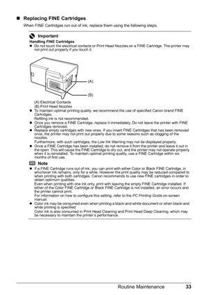 Page 3733 Routine Maintenance
„Replacing FINE Cartridges
When FINE Cartridges run out of ink, replace them using the following steps.
Important
Handling FINE Cartridges
zDo not touch the electrical contacts or Print Head Nozzles on a FINE Cartridge. The printer may 
not print out properly if you touch it.
(A) Electrical Contacts
(B) Print Head Nozzles
zTo maintain optimal printing quality, we recommend the use of specified Canon brand FINE 
Cartridges.
Refilling ink is not recommended.
zOnce you remove a FINE...