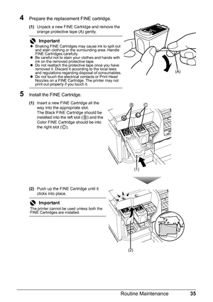 Page 3935 Routine Maintenance
4Prepare the replacement FINE cartridge.
(1)Unpack a new FINE Cartridge and remove the 
orange protective tape (A) gently.
5Install the FINE Cartridge.
(1)Insert a new FINE Cartridge all the 
way into the appropriate slot.
The Black FINE Cartridge should be 
installed into the left slot ( ) and the 
Color FINE Cartridge should be into 
the right slot ( ).
(2)Push up the FINE Cartridge until it 
clicks into place.
Important
zShaking FINE Cartridges may cause ink to spill out 
and...