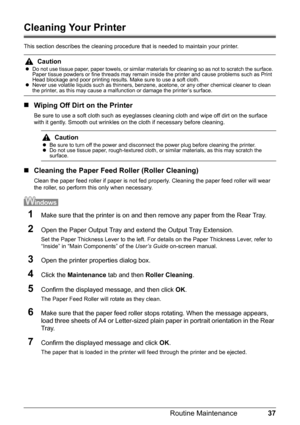 Page 4137 Routine Maintenance
Cleaning Your Printer
This section describes the cleaning procedure that is needed to maintain your printer.
„Wiping Off Dirt on the Printer
Be sure to use a soft cloth such as eyeglasses cleaning cloth and wipe off dirt on the surface 
with it gently. Smooth out wrinkles on the cloth if necessary before cleaning.
„Cleaning the Paper Feed Roller (Roller Cleaning)
Clean the paper feed roller if paper is not fed properly. Cleaning the paper feed roller will wear 
the roller, so...