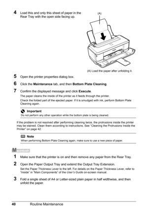 Page 4440Routine Maintenance
4Load this and only this sheet of paper in the 
Rear Tray with the open side facing up.
5Open the printer properties dialog box.
6Click the Maintenance tab, and then Bottom Plate Cleaning.
7Confirm the displayed message and click Execute.
The paper cleans the inside of the printer as it feeds through the printer.
Check the folded part of the ejected paper. If it is smudged with ink, perform Bottom Plate 
Cleaning again.
If the problem is not resolved after performing cleaning twice,...