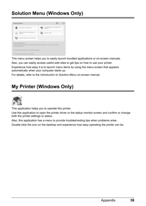 Page 6359 Appendix
Solution Menu (Windows Only)
This menu screen helps you to easily launch bundled applications or on-screen manuals.
Also, you can easily access useful web sites to get tips on how to use your printer.
Experience how easy it is to launch menu items by using the menu screen that appears 
automatically when your computer starts up.
For details, refer to the Introduction to Solution Menu on-screen manual.
My Printer (Windows Only)
This application helps you to operate this printer.
Use this...