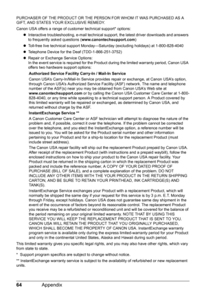 Page 6864Appendix
PURCHASER OF THE PRODUCT OR THE PERSON FOR WHOM IT WAS PURCHASED AS A 
GIFT, AND STATES YOUR EXCLUSIVE REMEDY.
Canon USA offers a range of customer technical support* options:
zInteractive troubleshooting, e-mail technical support, the latest driver downloads and answers 
to frequently asked questions (www.canontechsupport.com)
zToll-free live technical support Monday—Saturday (excluding holidays) at 1-800-828-4040
zTelephone Device for the Deaf (TDD-1-866-251-3752)
zRepair or Exchange Service...