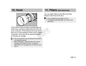 Page 13ENG-12
10. Hood
The ET-83C hood can keep unwanted light out
of the lens, and also protects the lens from rain,
snow, and dust. Fit the hood to the hood mount,
then turn it in the direction of the arrow to attach
it securely. The hood can be reverse-mounted
on the lens for storage.Y
ou can attach filters to the filter mounting
thread on the front of the lens.
11. Filters (Sold Separately)
● Part of the picture may be blocked if the hood is
not attached properly.
● When attaching or detaching the hood,...