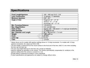 Page 16ENG-15
Specifications
Focal Length/Aperture100 – 400 mm f/4.5 – 5.6Lens Construction14 groups, 17 elementsMinimum Aperturef/32 – 40 *
Angle of View Diagonal: 24° – 6° 10’
Vertical: 14° – 3° 30’
Horizontal: 20° – 5° 10’Min. Focusing Distance 1.8 m/5.9 ft.Max. Magnification 0.2×(at 400 mm)Field of ViewApprox. 120  ×180 mm/4.7 × 7.1 inch (at 1.8 m/5.9 ft.)Filter Diameter 77 mm/2.8 inchMax. Diameter and Length92 ×189 mm/3.6  ×7.4 inchW eight 1380 g/48 ozHood ET-83CLens CapE-77U
Case LZ1324
* Values shown are...