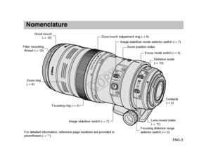 Page 4ENG-3
Nomenclature
STABILIZER
STABILIZERMODESMOOTH
TIGHT
21
6.5m
MF AF
1.8m
CANONZO OMLENSC10
0F
100
135
150
OFF
ON
For detailed information, reference page numbers are provided in
parentheses (→
**).
Hood mount
(→12)
Filter mounting
thread ( →12)
Zoom ring 
(→ 6)
Focusing ring ( →4)
Image stabilizer switch ( →7)
Image stabilizer mode selector switch ( →7)
Zoom position index
Focus mode switch ( →4)
Distance scale 
(→ 10)
Lens mount index 
(→11 )
Contacts
(→ 4)
Zoom touch adjustment ring ( →6)
Focusing...