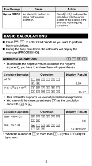 Page 13! When the number of        is more than       , [Syntax ERROR] will 
be shown.
E rro r Messag eCause Action
Syntax ERRORAn attempt to perform an 
illegal mathematical 
operation. Press      or      to display the 
calculation with the cursor 
located at the location of the 
error and make required 
corrections.
B
ASIC CAL CULATIONS
Arithmetic Calculations
  To calculate the negative values (excludes the negative 
exponent), you have to enclose them with parentheses.
 
Press                to enter COM P...