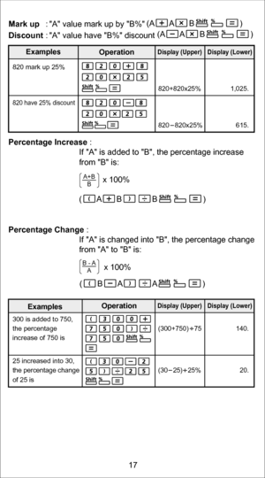 Page 17Mark up : A value mark up by B% 
Discount   : A value have B% discount 
Percentage Increase  : 
  If A is added to B, the percentage increase 
from B is:
                     x 100% 
Percentage Change  : 
  If A is changed into B, the percentage change 
from A to B is:
             x 100% 
820 mark up 25%    
.
5
2
0
,
1
 
%
5
2
x
0
2
8
+
0
2
8
 
 
820 have 25% discount
.
5
1
6
 
%
5
2
x
0
2
8
 
 
 
0
2
8
 
 
)
r
e
w
o
L
(
 
y
a
l
p
s
i
D
Display (Upper)
A+B
B
B -  A
A
300 is added to 750,   
the...