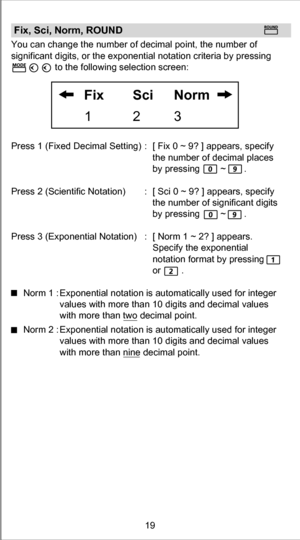 Page 19Fix, Sci, Norm, ROUNDYou can change the number of decimal point, the number of 
significant digits, or the exponential notation criteria by pressing
                 to the following selection screen: 
Press 1 (Fixed Decimal Setting) :  [ Fix 0 ~ 9? ] appears, specify 
the number of decimal places 
by pressing        ~       .
Press 2 (Scientific Notation)  : [ Sci 0 ~ 9? ] appears, specify 
the number of significant digits 
by pressing        ~       .
Press 3 (Exponential Notation)  :  [ Norm 1 ~ 2? ]...