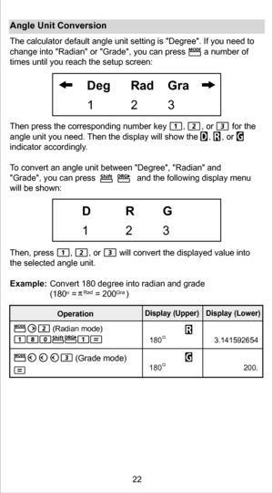 Page 22Angle Unit Conversion
The calculator default angle unit setting is Degree. If you need to 
times until you reach the setup screen:
Then press the corresponding number key       ,       , or        for th\
e 
angle unit you need. Then the display will show the   ,  , or   
indicator accordingl y. 
T o convert an angle unit between Degree, Radian and 
Grade, you can press              and the following display menu 
will be shown:
Then, press       ,       , or        will convert the displayed value i\...