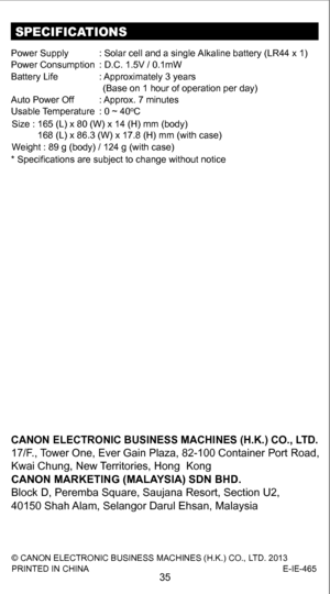 Page 35SPECIFICATIONS
Power Suppl y: Solar cell and a single Alkaline battery (LR44 x 1)
Power Consumptio n: D.C. 1.5V / 0.1mW
Battery Life : Approximately 3 years 
Auto Power Of f: Approx. 7 minutes
Usable  T emperatur e: 0 ~ 40
oC
* Specifications are subject to change without notice
(Base on 1 hour of operation per day)
Size : 165 (L) x 80 (W) x 14 (H) mm (body) 
          168 (L) x 86.3 (W) x 17.8 (H) mm (with case)
Weight : 89 g (body) / 124 g (with case)
35
© CANON ELECTRONIC BUSINESS MACHINES (H.K.) CO.,...