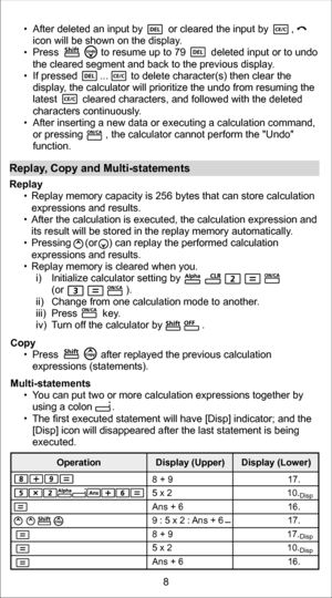 Page 8Copy   Press               after replayed the previous calculation 
expressions (statements).
Multi-statements   You can put two or more calculation expressions together by 
using a colon       .
   The first executed statement will have [Disp] indicator; and the 
[Disp] icon will disappeared after the last statement is being 
executed.
Replay , Copy and Multi-statements Replay 
  Replay memory capacity is 256 bytes that can store calculation 
expressions and results.  
   After the calculation is...