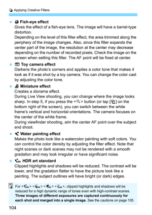 Page 104v Applying Creative Filters
104
X Fish-eye effect
Gives the effect of a fish-eye lens. The image will have a barrel-type 
distortion.
Depending on the level of this filter effect, the area trimmed along the 
periphery of the image changes. Also, since this filter expands the 
center part of the image, the resolution at the center may decrease 
depending on the number of recorded pixels. Check the image on the 
screen when setting this filter. The AF point will be fixed at center.
H Toy camera...