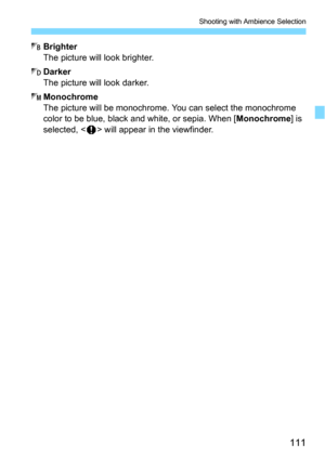 Page 111111
Shooting with Ambience Selection
7Brighter
The picture will look brighter.
8Darker
The picture will look darker.
9Monochrome
The picture will be monochrome.  You can select the monochrome 
color to be blue, black and white, or sepia. When [Monochrome] is 
selected, <
z> will appear in the viewfinder. 