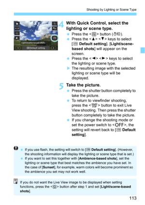 Page 113113
Shooting by Lighting or Scene Type
4With Quick Control, select the 
lighting or scene type.
Press the  button (7).
Press the   keys to select 
[
e Default setting]. [Light/scene-
based shots] will appear on the 
screen.
Press the   keys to select 
the lighting or scene type.
The resulting image with the selected 
lighting or sc ene type will be 
displayed.
5Take the picture.
Press the shutter button completely to 
take the picture.
To return to viewfinder shooting, 
press the <
0> button to...