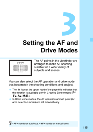 Page 115115
3
Setting the AF andDrive Modes
The AF points in the viewfinder are 
arranged to make AF shooting 
suitable for a  wide variety of 
subjects and scenes.
You can also select the AF operation and drive mode 
that best match the shooti ng conditions and subject.
The O icon at the upper right of the page title indicates that 
the function is available only in Creative Zone modes (d/
s/f/a/F).
In Basic Zone modes, the AF operation and AF point (AF 
area selection mode) are set automatically.
< AF >...